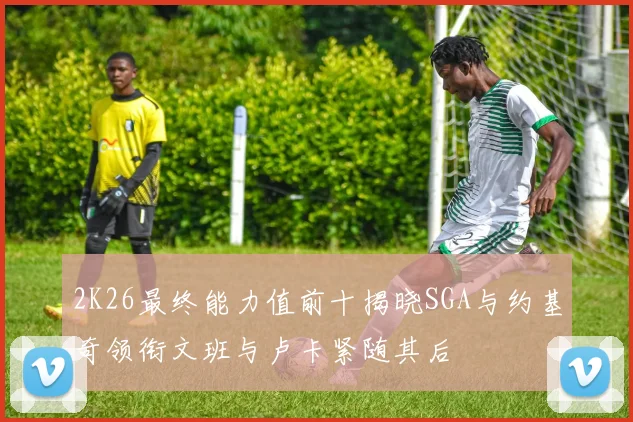 2K26最终能力值前十揭晓SGA与约基奇领衔文班与卢卡紧随其后