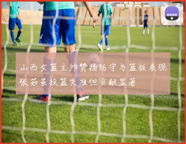 山西女篮主帅赞扬防守与篮板表现张茹虽投篮失准但贡献显著