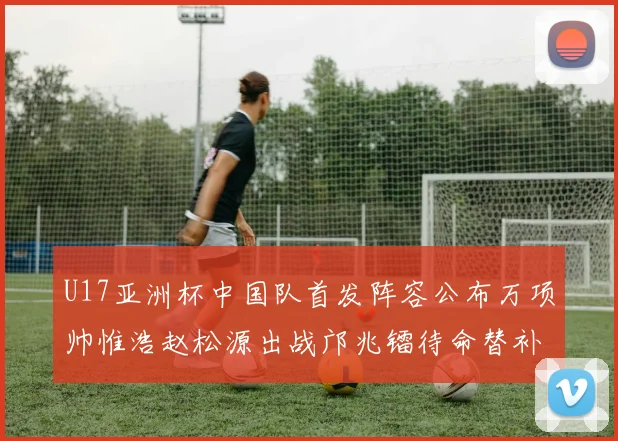 U17亚洲杯中国队首发阵容公布万项帅惟浩赵松源出战邝兆镭待命替补