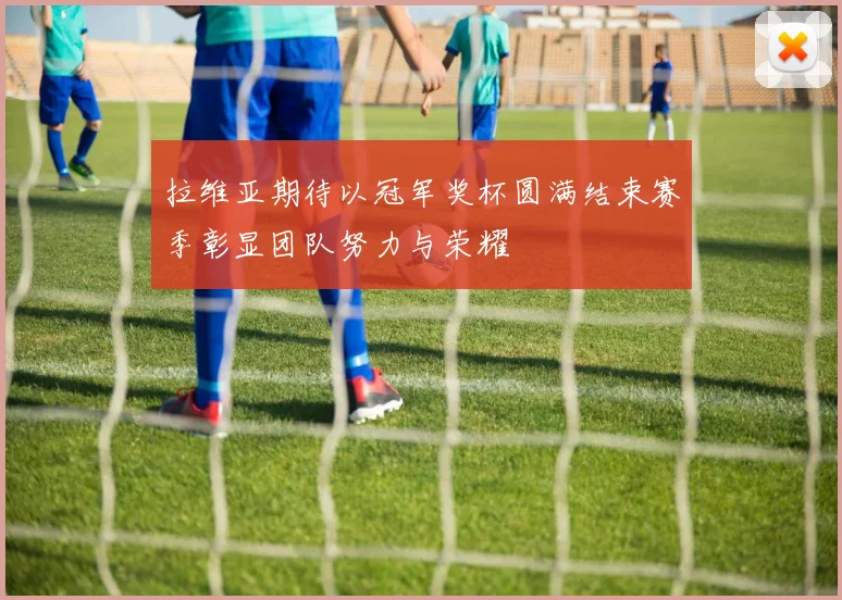 拉维亚期待以冠军奖杯圆满结束赛季彰显团队努力与荣耀