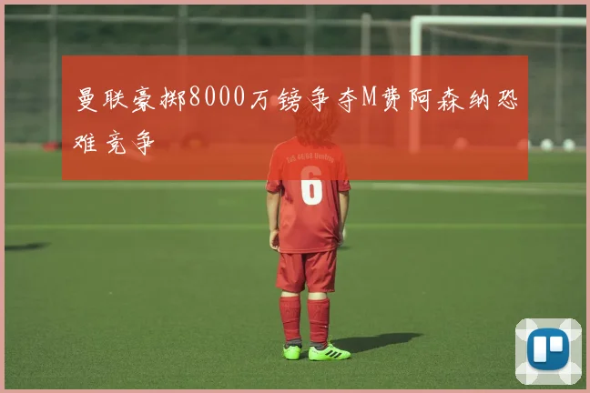 曼联豪掷8000万镑争夺M费阿森纳恐难竞争