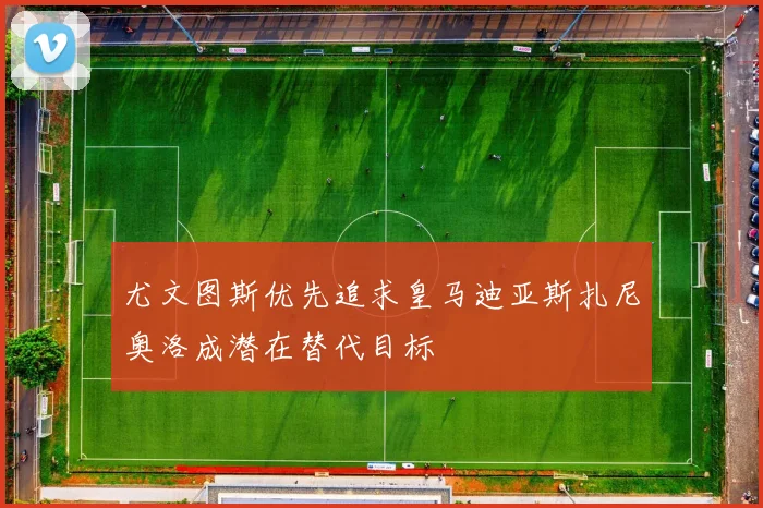 尤文图斯优先追求皇马迪亚斯扎尼奥洛成潜在替代目标