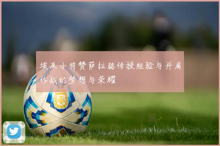 埃及小将赞萨拉赫传授经验与并肩作战的梦想与荣耀