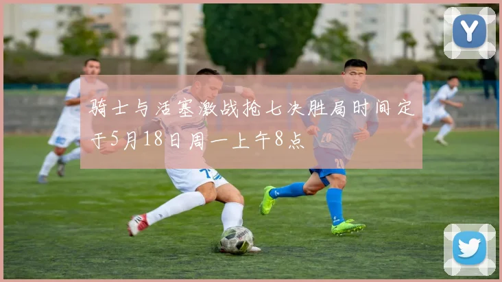 骑士与活塞激战抢七决胜局时间定于5月18日周一上午8点