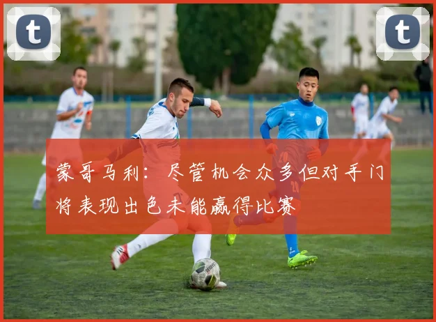 蒙哥马利：尽管机会众多但对手门将表现出色未能赢得比赛