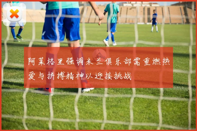 阿莱格里强调米兰俱乐部需重燃热爱与拼搏精神以迎接挑战