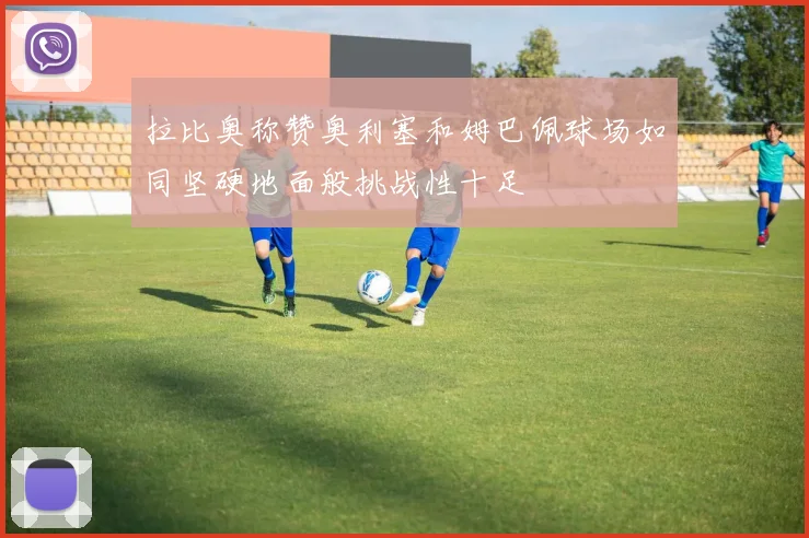 拉比奥称赞奥利塞和姆巴佩球场如同坚硬地面般挑战性十足