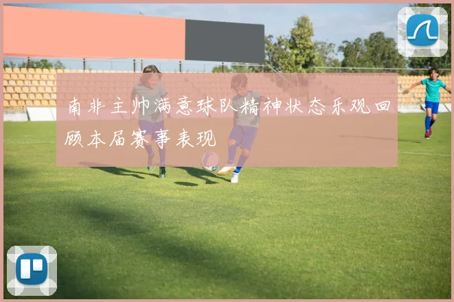 南非主帅满意球队精神状态乐观回顾本届赛事表现