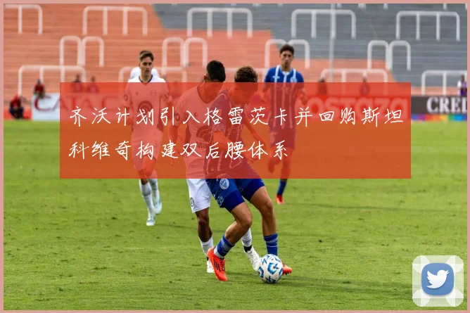 齐沃计划引入格雷茨卡并回购斯坦科维奇构建双后腰体系
