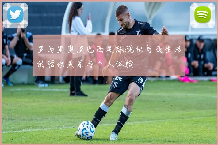 罗马里奥谈巴西足球现状与夜生活的密切关系与个人体验