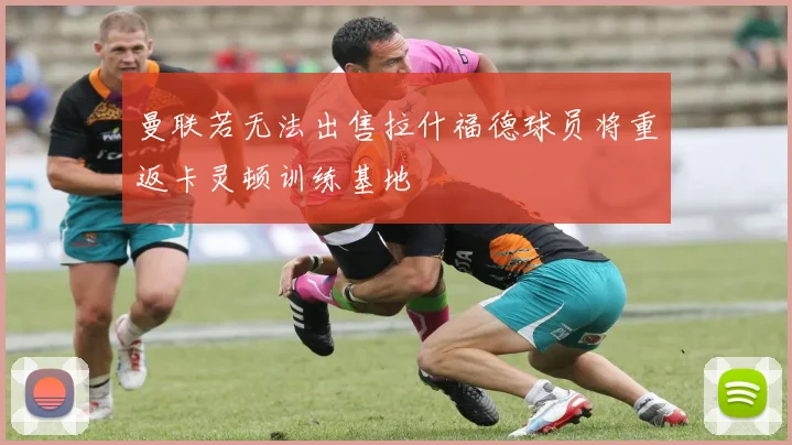 曼联若无法出售拉什福德球员将重返卡灵顿训练基地