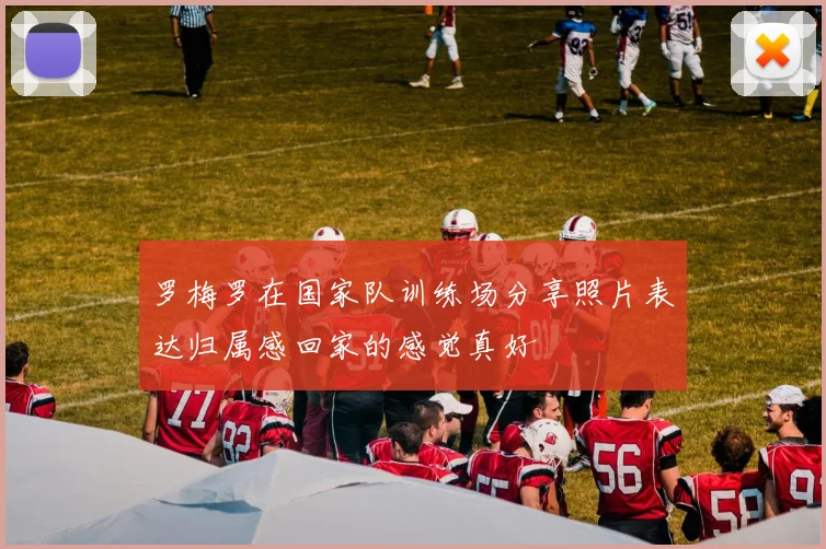 罗梅罗在国家队训练场分享照片表达归属感回家的感觉真好