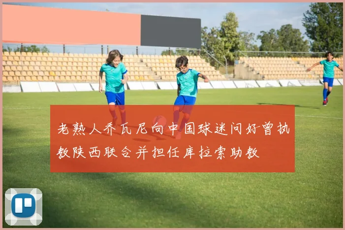 老熟人乔瓦尼向中国球迷问好曾执教陕西联合并担任库拉索助教