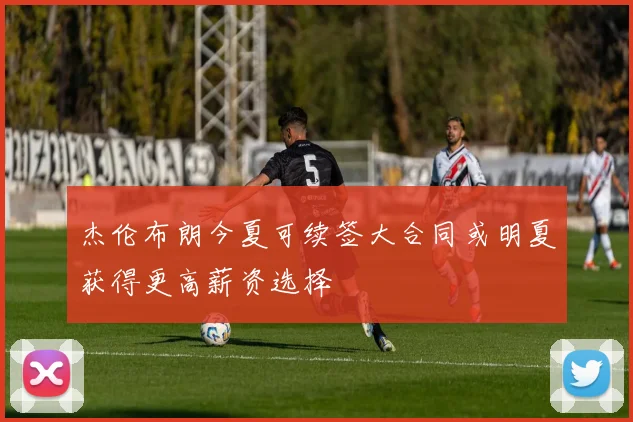 杰伦布朗今夏可续签大合同或明夏获得更高薪资选择