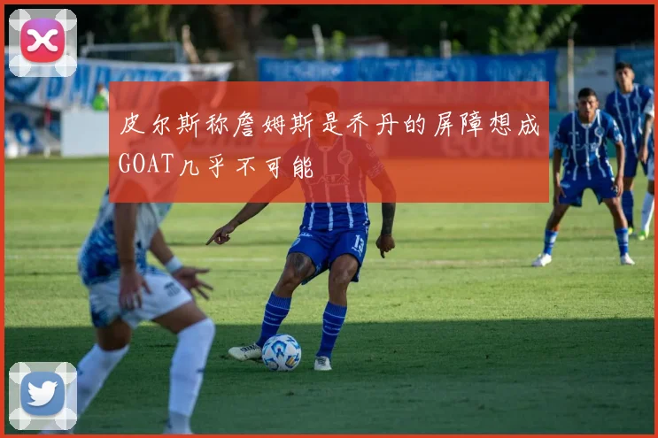皮尔斯称詹姆斯是乔丹的屏障想成GOAT几乎不可能