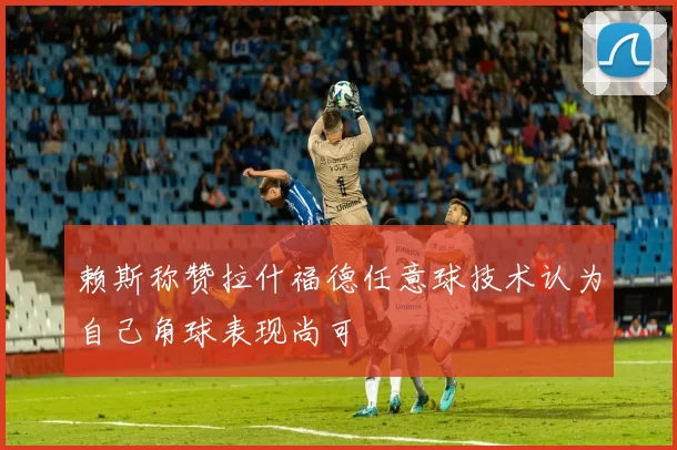 赖斯称赞拉什福德任意球技术认为自己角球表现尚可