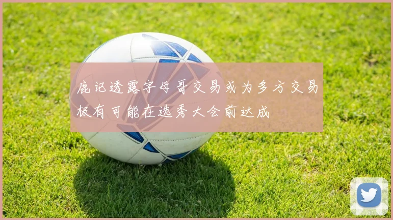 鹿记透露字母哥交易或为多方交易极有可能在选秀大会前达成