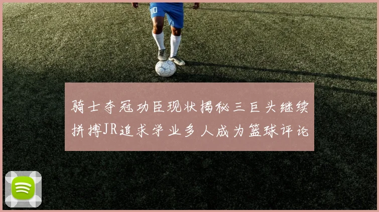 骑士夺冠功臣现状揭秘三巨头继续拼搏JR追求学业多人成为篮球评论员