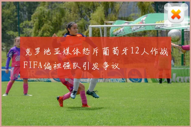 克罗地亚媒体怒斥葡萄牙12人作战FIFA偏袒强队引发争议