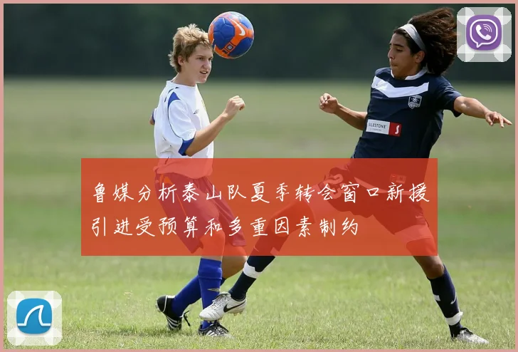 鲁媒分析泰山队夏季转会窗口新援引进受预算和多重因素制约