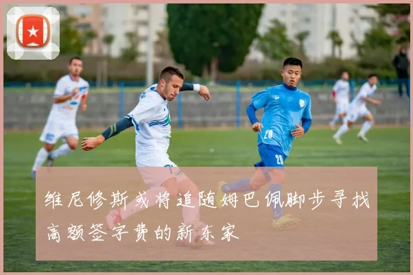 维尼修斯或将追随姆巴佩脚步寻找高额签字费的新东家
