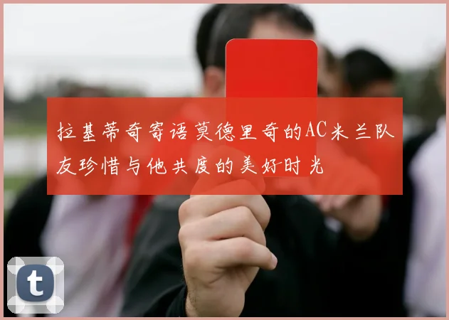 拉基蒂奇寄语莫德里奇的AC米兰队友珍惜与他共度的美好时光