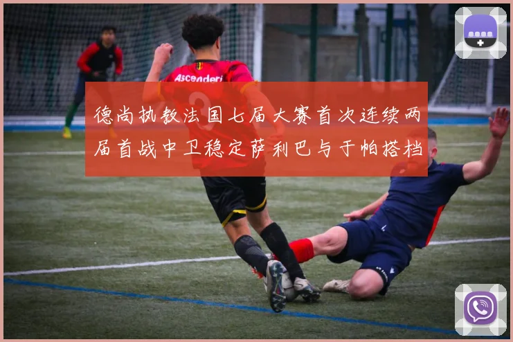 德尚执教法国七届大赛首次连续两届首战中卫稳定萨利巴与于帕搭档
