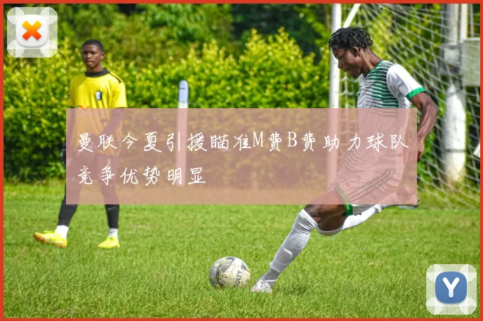 曼联今夏引援瞄准M费B费助力球队竞争优势明显