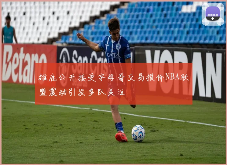 雄鹿公开接受字母哥交易报价NBA联盟震动引发多队关注