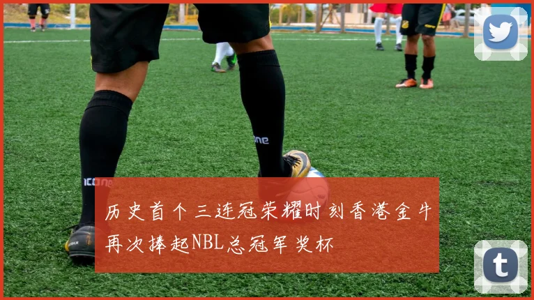 历史首个三连冠荣耀时刻香港金牛再次捧起NBL总冠军奖杯