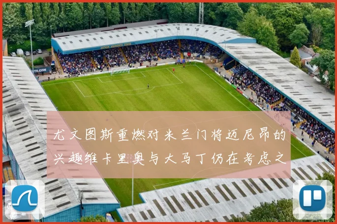 尤文图斯重燃对米兰门将迈尼昂的兴趣维卡里奥与大马丁仍在考虑之中