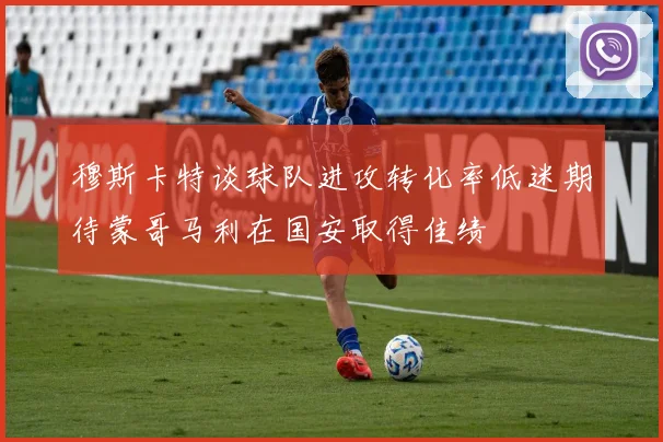 穆斯卡特谈球队进攻转化率低迷期待蒙哥马利在国安取得佳绩
