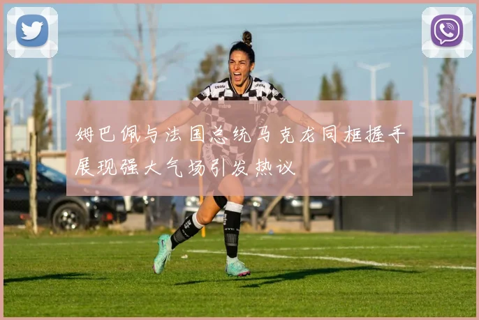 姆巴佩与法国总统马克龙同框握手展现强大气场引发热议