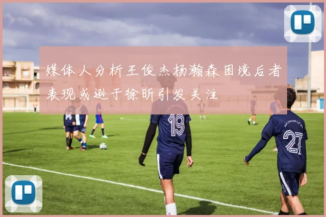 媒体人分析王俊杰杨瀚森困境后者表现或逊于徐昕引发关注