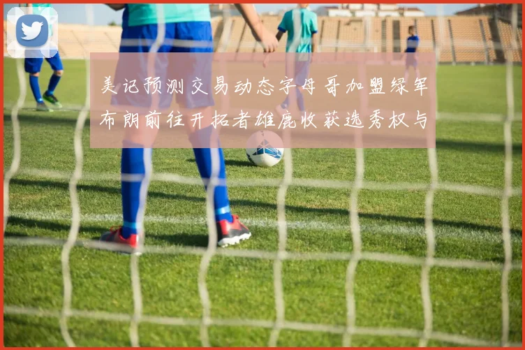 美记预测交易动态字母哥加盟绿军布朗前往开拓者雄鹿收获选秀权与年轻球员