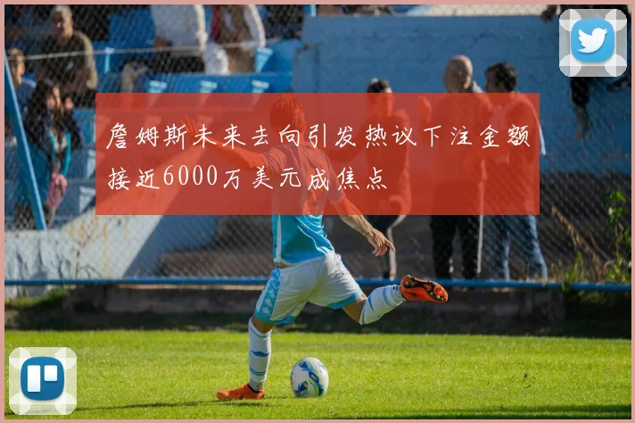 詹姆斯未来去向引发热议下注金额接近6000万美元成焦点