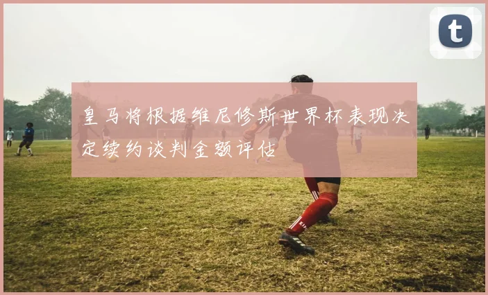 皇马将根据维尼修斯世界杯表现决定续约谈判金额评估