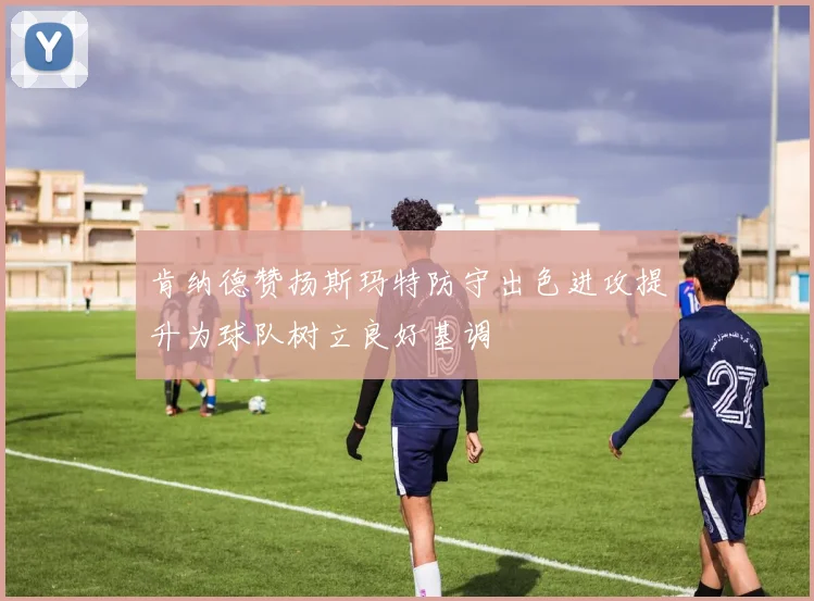 肯纳德赞扬斯玛特防守出色进攻提升为球队树立良好基调