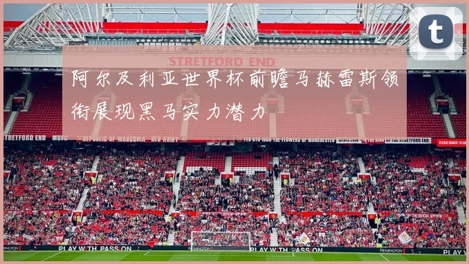 阿尔及利亚世界杯前瞻马赫雷斯领衔展现黑马实力潜力